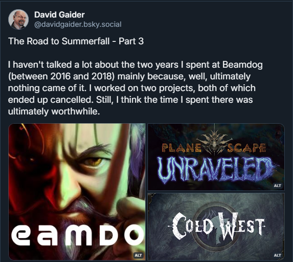 A screenshot of a Bluesky post from David Gaider reading "The Road to Summerfall - Part 3I haven't talked a lot about the two years I spent at Beamdog (between 2016 and 2018) mainly because, well, ultimately nothing came of it. I worked on two projects, both of which ended up cancelled. Still, I think the time I spent there was ultimately worthwhile." Attached are three pictures: a Baldur's Gate-style portrait of Gaider with the Beamdog logo on top, the logo for Planescape: Unraveled, and the logo for Gaider's pitched Weird West game called Cold West.